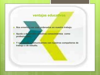 ventajas educativas


   Nos enseña a ser mas ordenados en nuestro trabajo.

   Ayuda a desarrollar nuestros conocimientos como
    profesionales.

   Y nos ayuda a comunicarnos con nuestros compañeros de
    trabajo o de estudio.
 