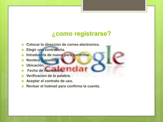 ¿como registrarse?
   Colocar la direccion de correo electronico.
   Elegir una contraseña.
   Introducirla de nuevo para confirmar.
   Nombre y apellido.
   Ubicación.
    Fecha de nacimiento.
   Verificacion de la palabra.
   Aceptar el contrato de uso.
   Revisar el hotmail para confirma la cuenta.
 