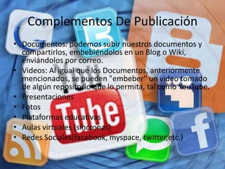 Complementos De Publicación
• Documentos: podemos subir nuestros documentos y
  compartirlos, embebiéndolos en un Blog o Wiki,
  enviándolos por correo.
• Videos: Al igual que los Documentos, anteriormente
  mencionados, se pueden "embeber" un video tomado
  de algún repositorio que lo permita, tal como YouTube.
• Presentaciones
• Fotos
• Plataformas educativas
• Aulas virtuales (síncronas)
• Redes Sociales(facebook, myspace, twitter,etc.)
 
