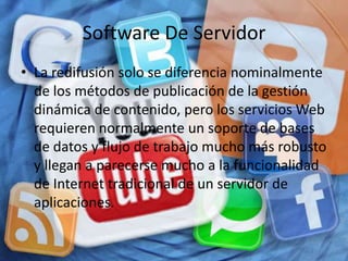 Software De Servidor
• La redifusión solo se diferencia nominalmente
  de los métodos de publicación de la gestión
  dinámica de contenido, pero los servicios Web
  requieren normalmente un soporte de bases
  de datos y flujo de trabajo mucho más robusto
  y llegan a parecerse mucho a la funcionalidad
  de Internet tradicional de un servidor de
  aplicaciones.
 