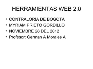 HERRAMIENTAS WEB 2.0
•   CONTRALORIA DE BOGOTA
•   MYRIAM PRIETO GORDILLO
•   NOVIEMBRE 28 DEL 2012
•   Profesor: German A Morales A
 
