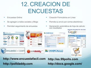 12. CREACION DE
ENCUESTAS
 Encuestas Online
 Se agregan a redes sociales y Blogs
 Permiten seguimiento de encuestas
 Creación Formularios en Línea
 Permite su envío por correo electrónico
 Generación automática de hoja de calculo
con resultados
http://polldaddy.com
http://www.encuestafacil.com
http://docs.google.com/
http://es.99polls.com
 