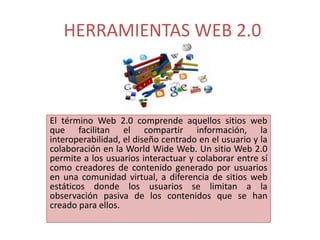 HERRAMIENTAS WEB 2.0



El término Web 2.0 comprende aquellos sitios web
que facilitan el compartir información, la
interoperabilidad, el diseño centrado en el usuario y la
colaboración en la World Wide Web. Un sitio Web 2.0
permite a los usuarios interactuar y colaborar entre sí
como creadores de contenido generado por usuarios
en una comunidad virtual, a diferencia de sitios web
estáticos donde los usuarios se limitan a la
observación pasiva de los contenidos que se han
creado para ellos.
 