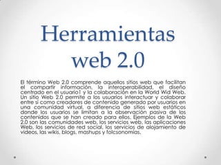 Herramientas
         web 2.0
El término Web 2.0 comprende aquellos sitios web que facilitan
el compartir información, la interoperabilidad, el diseño
centrado en el usuario1 y la colaboración en la World Wid Web.
Un sitio Web 2.0 permite a los usuarios interactuar y colaborar
entre sí como creadores de contenido generado por usuarios en
una comunidad virtual, a diferencia de sitios web estáticos
donde los usuarios se limitan a la observación pasiva de los
contenidos que se han creado para ellos. Ejemplos de la Web
2.0 son las comunidades web, los servicios web, las aplicaciones
Web, los servicios de red social, los servicios de alojamiento de
videos, las wikis, blogs, mashups y folcsonomías.
 
