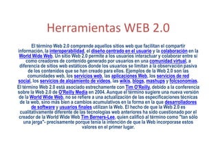 Herramientas WEB 2.0
        El término Web 2.0 comprende aquellos sitios web que facilitan el compartir
información, la interoperabilidad, el diseño centrado en el usuario y la colaboración en la
 World Wide Web. Un sitio Web 2.0 permite a los usuarios interactuar y colaborar entre sí
     como creadores de contenido generado por usuarios en una comunidad virtual, a
 diferencia de sitios web estáticos donde los usuarios se limitan a la observación pasiva
      de los contenidos que se han creado para ellos. Ejemplos de la Web 2.0 son las
      comunidades web, los servicios web, las aplicaciones Web, los servicios de red
social, los servicios de alojamiento de videos, las wikis, blogs, mashups y folcsonomías.
El término Web 2.0 está asociado estrechamente con Tim O'Reilly, debido a la conferencia
sobre la Web 2.0 de O'Reilly Media en 2004. Aunque el término sugiere una nueva versión
 de la World Wide Web, no se refiere a una actualización de las especificaciones técnicas
 de la web, sino más bien a cambios acumulativos en la forma en la que desarrolladores
        de software y usuarios finales utilizan la Web. El hecho de que la Web 2.0 es
 cualitativamente diferente de las tecnologías web anteriores ha sido cuestionado por el
 creador de la World Wide Web Tim Berners-Lee, quien calificó al término como "tan sólo
    una jerga"- precisamente porque tenía la intención de que la Web incorporase estos
                                 valores en el primer lugar.
 