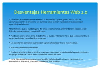 Desventajas Herramientas Web 2.0
* En cambio, sus desventajas se refieren a la desconfianza que se genera ante la falta de
comunicación entre el profesor y sus alumnos, sobre todo en el proceso de evaluación del
aprendizaje del alumno.

*El aislamiento que se puede llegar a dar entre seres humanos, eliminando la interacción social
física. Re quiere equipos y recursos técnicos.

* Puede convertirse en un arma de doble filo; se puede evidenciar si no se guía correctamente y si
no se mantiene un control estricto en su uso.

* Los estudiantes a distancia cuentan con capital cultural acorde a su mundo virtual.

* Más comodidad menos intimidad.

* El colaboracionismo abierto implica, en algunos casos, poca profesionalidad y puede conducir a
muy bajos niveles de calidad en los contenidos de muchos sitios.

* Los archivos se dejan guardados en el servidor de la institución u/o empresa que ofrecen
herramientas ofimáticas, quedando vulnerables a los usuarios.
 
