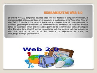 Herramientas web 2.0
El término Web 2.0 comprende aquellos sitios web que facilitan el compartir información, la
interoperabilidad, el diseño centrado en el usuario1 y la colaboración en la World Wide Web. Un
sitio Web 2.0 permite a los usuarios interactuar y colaborar entre sí como creadores de
contenido generado por usuarios en una comunidad virtual, a diferencia de sitios web estáticos
donde los usuarios se limitan a la observación pasiva de los contenidos que se han creado para
ellos. Ejemplos de la Web 2.0 son las comunidades web, los servicios web, las aplicaciones
Web, los servicios de red social, los servicios de alojamiento de videos, las
wikis, blogs, mashups y folcsonomías.
 