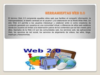 Herramientas web 2.0
El término Web 2.0 comprende aquellos sitios web que facilitan el compartir información, la
interoperabilidad, el diseño centrado en el usuario1 y la colaboración en la World Wide Web. Un
sitio Web 2.0 permite a los usuarios interactuar y colaborar entre sí como creadores de
contenido generado por usuarios en una comunidad virtual, a diferencia de sitios web estáticos
donde los usuarios se limitan a la observación pasiva de los contenidos que se han creado para
ellos. Ejemplos de la Web 2.0 son las comunidades web, los servicios web, las aplicaciones
Web, los servicios de red social, los servicios de alojamiento de videos, las wikis, blogs,
mashups y folcsonomías.
 