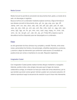 Media Convert


Media Convert te permite la conversión de documentos facil, gratis y a través de la
web, sin descargas ni registros.
Busca el arhivo en tu ordenador mediante explorar archivos. Elige el formato al
que deseas convertir el documento..bmp, .gif, .ico, .jpg, .png, .pcx, .tga, .tiff,
.wbmp, .wmf, .cvs, .doc, .docx, .odp, .ods, .odt, .pdf, .ppt, .pptx, .pub, .rtf, .wpd,
.wps, .xls, .xlsx, .mdb, .ps, .xml, .aac, .ac3, .flac, .m4a, .mp3, .ra , .ogg, .ram, .wav,
.wma, .3g2, .3gp, .avi, .flv, .gvi, .m4v, .mov, .mp4, .mpg, .mpeg, .rm, .rmvb, .vob,
.wmv, .rar, .tar, .tar.gzh, .yz1, .cab, .lzh, .zip, .yz1. Pulsa OK y espera a que te
devuelba el archivo dispuesto para ser descargado en tu ordenador.



Pixton

es otro generador de tiras cómicas muy completo y versátil. Permite, entre otras
cosas, personalizar los fondos y los personajes, añadirles expresiones y posturas,
y acercar o alejar los elementos que conforman cada escena. El resultado se
puede enviar por correo o insertarse en una web. Requiere registrarse.



Imagination Cubed


Con imagination Cubed podrás realizar bonitos dibujos mediante tu navegador.
Además, podrás invitar a dos amigos más para que lo hagan de manera
colaborativa contigo, la invitación se hace por medio del correo electrónico, por lo
que tendrán que tener correo (gmail, hotmail, pueden ser una buena solución). El
sistema reproduce luego la secuencia de creación lo que lo hace más interesante.
 