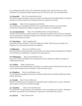 La investigación puede ayudar a los estudiantes aprender más sobre los temas que están
estudiando. Los maestros pueden ayudar a pensar “fuera de la caja” con esta herramienta.

23. Jamendo        http://www.jamendo.com/es/
Una buena manera de añadir un poco de música a un blog de clase.También puede ser útil para
introducir la música mientras se trabaja con letras de canciones en el aula.

24. Bookr       http://www.pimpampum.net/bookr/
Los estudiantes y los profesores pueden crear su propio libro de fotos con esta divertida
herramienta. Búsqueda de imágenes, agregar texto, y obtener de su publicación.

25. cercosporelosis :        http://www.photaki.es/fotos-cercosporelosis-p1
Atractivo sitio donde los usuarios puede crear realmente mezclas de vídeo en línea y compartir
con otras personas. Usted puede agregar hasta 100 clips o fotos de una película, así como añadir
efectos de transición y de vídeo.

26. Tag Galaxy       http://taggalaxy.de/
Una buena manera de buscar a través de imágenes de Flickr. Sólo tienes que escribir en la
etiqueta y ver como aparecen numerosas imágenes.

27 Slidestory       http://www.slidestory.com/
Esta herramienta le permite grabar una narración con su presentación de diapositivas. Publicar
en la web para los estudiantes o compañeros de clase para ver.

28. Wikispaces        http://www.wikispaces.com
Crear una, en línea wiki público de forma gratuita. Esto es ideal para trabajos en grupo y la
colaboración de clases.

29. Twitter     https://twitter.com/
Todos estamos muy familiarizados con Twitter. Los maestros están tratando de esto más y más
con sus alumnos para enviar al instante y recibir mensajes cortos.

30. Bloglines       http://www.bloglines.com/
Una herramienta agregador bueno para rozando los títulos de las entradas del blog de muchos
enlaces diferentes.

31. Wordia http://www.wordia.com/
Obtener las definiciones de la palabra de vídeo desde aquí o subirlos por su cuenta. Descubra
cómo la gente común el uso del idioma Inglés.

32. ToonDoo         http://www.toondoo.com/
Una aplicación web que permite a los estudiantes a crear sus propias tiras cómicas. Altamente
motivador, que permite a los estudiantes a expresarse en una forma más creativa.

33. JayCut        http://jaycut.com/
 