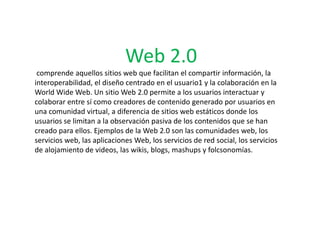 Web 2.0
 comprende aquellos sitios web que facilitan el compartir información, la
interoperabilidad, el diseño centrado en el usuario1 y la colaboración en la
World Wide Web. Un sitio Web 2.0 permite a los usuarios interactuar y
colaborar entre sí como creadores de contenido generado por usuarios en
una comunidad virtual, a diferencia de sitios web estáticos donde los
usuarios se limitan a la observación pasiva de los contenidos que se han
creado para ellos. Ejemplos de la Web 2.0 son las comunidades web, los
servicios web, las aplicaciones Web, los servicios de red social, los servicios
de alojamiento de videos, las wikis, blogs, mashups y folcsonomías.
 