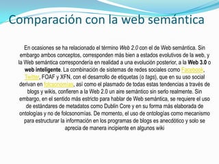 Comparación con la web semántica
En ocasiones se ha relacionado el término Web 2.0 con el de Web semántica. Sin
embargo ambos conceptos, corresponden más bien a estados evolutivos de la web, y
la Web semántica correspondería en realidad a una evolución posterior, a la Web 3.0 o
web inteligente. La combinación de sistemas de redes sociales como Facebook,
Twitter, FOAF y XFN, con el desarrollo de etiquetas (o tags), que en su uso social
derivan en folcsonomías, así como el plasmado de todas estas tendencias a través de
blogs y wikis, confieren a la Web 2.0 un aire semántico sin serlo realmente. Sin
embargo, en el sentido más estricto para hablar de Web semántica, se requiere el uso
de estándares de metadatos como Dublin Core y en su forma más elaborada de
ontologías y no de folcsonomías. De momento, el uso de ontologías como mecanismo
para estructurar la información en los programas de blogs es anecdótico y solo se
aprecia de manera incipiente en algunos wiki
 