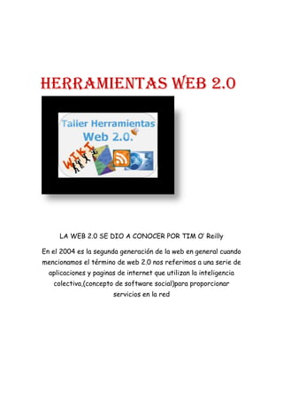HERRAMIENTAS WEB 2.0
LA WEB 2.0 SE DIO A CONOCER POR TIM O’ Reilly
En el 2004 es la segunda generación de la web en general cuando
mencionamos el término de web 2.0 nos referimos a una serie de
aplicaciones y paginas de internet que utilizan la inteligencia
colectiva,(concepto de software social)para proporcionar
servicios en la red
 