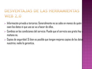  Información privada a terceros: Generalmente no se sabe en manos de quién
caen los datos ni que uso se va a hacer de ellos.
 Cambios en las condiciones del servicio: Puede que el servicio sea gratis hoy y
mañana no.
 Copias de seguridad: Si bien es posible que tengan mejores copias de los datos
nuestros, nadie lo garantiza.
 