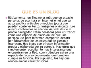  Básicamente, un Blog no es más que un espacio
personal de escritura en Internet en el que su
autor publica artículos o noticias (post) que
pueden contener texto, imágenes o vínculos. Los
nuevos contenidos se añaden vía web desde el
propio navegador. Están pensados para utilizarlos
como una especie de diario online que una
persona usa para informar, compartir, debatir
periódicamente de las cosas que le gustan e
interesan. Hay blogs que ofrecen información
propia y elaborada por su autor/a. Hay otros que
simplemente recopilan lo más interesante que
encuentran en la Red, convirtiéndose así en una
especie de recurso documental que también
cumple su función. Por supuesto, los hay que
reúnen ambas características
 
