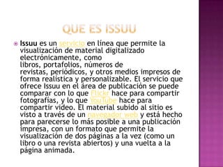  Issuu es un servicio en línea que permite la
visualización de material digitalizado
electrónicamente, como
libros, portafolios, números de
revistas, periódicos, y otros medios impresos de
forma realística y personalizable. El servicio que
ofrece Issuu en el área de publicación se puede
comparar con lo que Flickr hace para compartir
fotografías, y lo que YouTube hace para
compartir video. El material subido al sitio es
visto a través de un navegador web y está hecho
para parecerse lo más posible a una publicación
impresa, con un formato que permite la
visualización de dos páginas a la vez (como un
libro o una revista abiertos) y una vuelta a la
página animada.
 