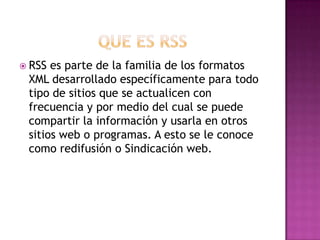  RSS es parte de la familia de los formatos
XML desarrollado específicamente para todo
tipo de sitios que se actualicen con
frecuencia y por medio del cual se puede
compartir la información y usarla en otros
sitios web o programas. A esto se le conoce
como redifusión o Sindicación web.
 