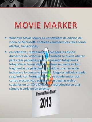  Windows Movie Maker es un software de edición de
vídeo de Microsoft. Contiene características tales como
efectos, transiciones,.
 en definitiva , movie maker sirve para la edición
domestica de videos aunque también se puede utilizar
para crear pequeñas películas usando fotogramas ,
fotografía es forma digital . incluso se puede incluir
fragmentos de películas de sonido o una narración
indicado a lo que se va viendo . luego la película creada
se guarda con formato WMV y se puede enviar por
correo electrónico , publicarlo en paginas web o
copiarlas en un CD o DVD para reproducirla en una
cámara o verla en un televisor .
 