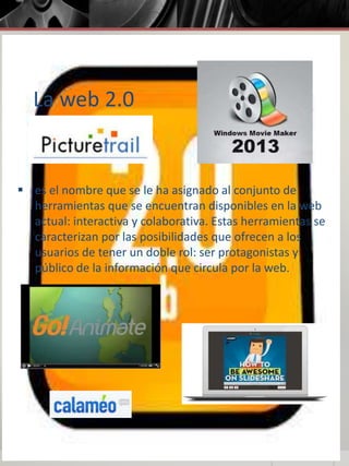 La web 2.0
 es el nombre que se le ha asignado al conjunto de
herramientas que se encuentran disponibles en la web
actual: interactiva y colaborativa. Estas herramientas se
caracterizan por las posibilidades que ofrecen a los
usuarios de tener un doble rol: ser protagonistas y
público de la información que circula por la web.
 