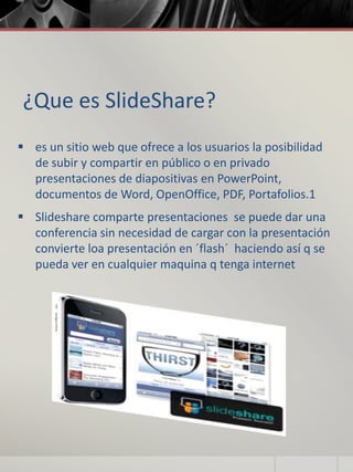 ¿Que es SlideShare?
 es un sitio web que ofrece a los usuarios la posibilidad
de subir y compartir en público o en privado
presentaciones de diapositivas en PowerPoint,
documentos de Word, OpenOffice, PDF, Portafolios.1
 Slideshare comparte presentaciones se puede dar una
conferencia sin necesidad de cargar con la presentación
convierte loa presentación en ´flash´ haciendo así q se
pueda ver en cualquier maquina q tenga internet
 