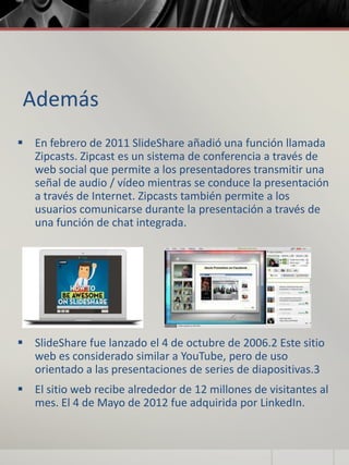 Además
 En febrero de 2011 SlideShare añadió una función llamada
Zipcasts. Zipcast es un sistema de conferencia a través de
web social que permite a los presentadores transmitir una
señal de audio / vídeo mientras se conduce la presentación
a través de Internet. Zipcasts también permite a los
usuarios comunicarse durante la presentación a través de
una función de chat integrada.
 SlideShare fue lanzado el 4 de octubre de 2006.2 Este sitio
web es considerado similar a YouTube, pero de uso
orientado a las presentaciones de series de diapositivas.3
 El sitio web recibe alrededor de 12 millones de visitantes al
mes. El 4 de Mayo de 2012 fue adquirida por LinkedIn.
 