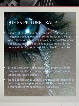 ¿QUE ES PICTURE TRAIL?
 PictureTrail es un sitio para crear presentaciones de
imágenes que luego pueden ser utilizadas en páginas
web o servicio de blogs. El sitio es muy completo, poca
publicidad, incluye la posibilidad de compartir fotos,
crear slideshows, crear páginas personales, un editor.
 Este es otro sistema para poner una presentación de
imágenes en el blog, que van pasando de forma más
amena que las de blogger.
 Tiene además varias ventajas añadidas: Las imágenes se
ven más grandes, puedes juntar las de varios álbumes y
personalizar la manera en que se van a ver.
 
