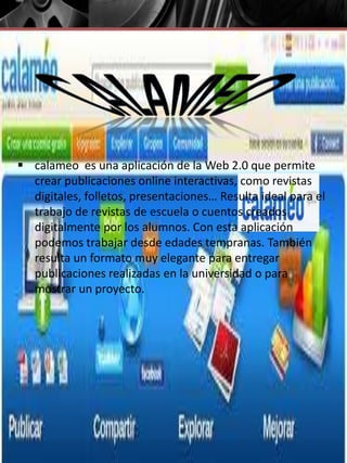 calameo es una aplicación de la Web 2.0 que permite
crear publicaciones online interactivas, como revistas
digitales, folletos, presentaciones… Resulta ideal para el
trabajo de revistas de escuela o cuentos creados
digitalmente por los alumnos. Con esta aplicación
podemos trabajar desde edades tempranas. También
resulta un formato muy elegante para entregar
publicaciones realizadas en la universidad o para
mostrar un proyecto.
 