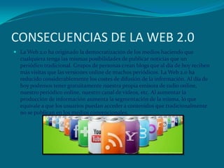 CONSECUENCIAS DE LA WEB 2.0
 La Web 2.0 ha originado la democratización de los medios haciendo que
cualquiera tenga las mismas posibilidades de publicar noticias que un
periódico tradicional. Grupos de personas crean blogs que al día de hoy reciben
más visitas que las versiones online de muchos periódicos. La Web 2.0 ha
reducido considerablemente los costes de difusión de la información. Al día de
hoy podemos tener gratuitamente nuestra propia emisora de radio online,
nuestro periódico online, nuestro canal de vídeos, etc. Al aumentar la
producción de información aumenta la segmentación de la misma, lo que
equivale a que los usuarios puedan acceder a contenidos que tradicionalmente
no se publican en los medios convencionales.
 