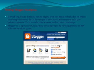 Weblog: Blogger, Wordpress
 Un web log, blog o bitácora es una página web con apuntes fechados en orden
cronológico inverso, de tal forma que la anotación más reciente es la que
primero aparece. En el mundo educativo se suelen llamar edublogs.
 Blogger es la opción de Google para que dispongas de tu blog gratuito en tan
sólo tres sencillos pasos.
 