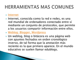  Internet
 Internet, conocida como la red e redes, es una
red mundial de ordenadores conectado entre sí
mediante un conjunto de protocolos, que permite
a los usuarios compartir información entre ellos.
 Weblog: Blogger, Wordpress
 Un weblog, blog o bitácora es una página web
con apuntes fechados en orden cronológico
inverso, de tal forma que la anotación más
reciente es la que primero aparece. En el mundo
educativo se suelen llamar edublogs.
 