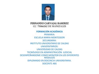 FERNANDO CARVAJAL RAMIREZ
CC 75066262 DE MANIZALES
FORMACIÓN ACADÉMICA
PRIMARIA:
ESCUELA MARIA MONTESSORI
SECUNDARIA:
INSTITUTO UNIVERSITARIO DE CALDAS
UNIVERSITARIOS:
UNIVERSIDAD DE CALDAS
TECNÓLOGO EN ADMINISTRACIÓN JUDICIAL
DESEMPEÑANDOME COMO MONITOR EN LOS DIFERENTES
MODULOS
DIPLOMADO EN DOCENCIA UNIVERSITARIA.
DOCENTE ABS
 