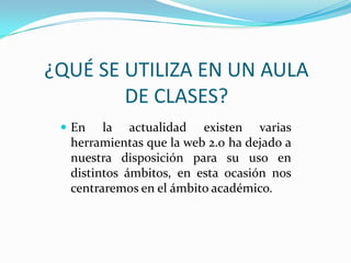 ¿QUÉ SE UTILIZA EN UN AULA
DE CLASES?
 En

la actualidad existen varias
herramientas que la web 2.0 ha dejado a
nuestra disposición para su uso en
distintos ámbitos, en esta ocasión nos
centraremos en el ámbito académico.

 