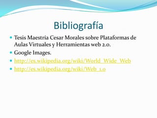 Bibliografía
 Tesis Maestría Cesar Morales sobre Plataformas de

Aulas Virtuales y Herramientas web 2.0.
 Google Images.
 http://es.wikipedia.org/wiki/World_Wide_Web
 http://es.wikipedia.org/wiki/Web_1.0

 