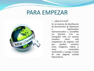 PARA EMPEZAR
 ¿Qué es la web?

Es un sistema de distribución
de documentos de hipertexto
o
hipermedios
interconectados y accesibles
vía
Internet.
Con
un
navegador web, un usuario
visualiza
sitios
web
compuestos de páginas web
que
pueden
contener
texto, imágenes, vídeos u
otros
contenidos
multimedia, y navega a través
de esas páginas usando
hiperenlaces.

 