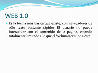 WEB 1.0
 Es la forma más básica que existe, con navegadores de

sólo texto bastante rápidos El usuario no puede
interactuar con el contenido de la página, estando
totalmente limitado a lo que el Webmaster sube a ésta.

 