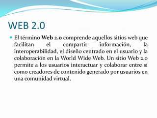 WEB 2.0
 El término Web 2.0 comprende aquellos sitios web que

facilitan
el
compartir
información,
la
interoperabilidad, el diseño centrado en el usuario y la
colaboración en la World Wide Web. Un sitio Web 2.0
permite a los usuarios interactuar y colaborar entre sí
como creadores de contenido generado por usuarios en
una comunidad virtual.

 