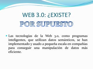 WEB 3.0: ¿EXISTE?
 Las tecnologías de la Web 3.0, como programas

inteligentes, que utilizan datos semánticos, se han
implementado y usado a pequeña escala en compañías
para conseguir una manipulación de datos más
eficiente.

 