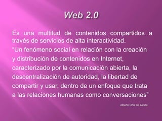 Es una multitud de contenidos compartidos a
través de servicios de alta interactividad.
“Un fenómeno social en relación con la creación
y distribución de contenidos en Internet,
caracterizado por la comunicación abierta, la
descentralización de autoridad, la libertad de
compartir y usar, dentro de un enfoque que trata
a las relaciones humanas como conversaciones”
Alberto Ortiz de Zárate

 