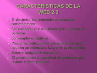 










Es dinámica: los contenidos se actualizan
constantemente.
Son colaborativas: se elaboran por un grupo de
personas.
Son simples e intuitivas.
Pueden ser utilizadas sin necesidad de instalar
nada en un ordenador. La web es la plataforma.
Entorno amigable e interactivo.
El usuario tiene la capacidad de gestionar: qué,
cuándo y cómo publicar

 