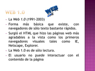 •
•
•

•
•

La Web 1.0 (1991-2003)
Forma más básica que existe, con
navegadores de sólo texto bastante rápidos.
Surgió el HTML que hizo las páginas web más
agradables a la vista como los primeros
navegadores visuales tales como IE,
Netscape, Explorer.
La Web 1.0 es de sólo lectura.
El usuario no puede interactuar con el
contenido de la página

 