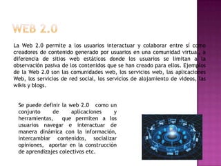 La Web 2.0 permite a los usuarios interactuar y colaborar entre sí como
creadores de contenido generado por usuarios en una comunidad virtual, a
diferencia de sitios web estáticos donde los usuarios se limitan a la
observación pasiva de los contenidos que se han creado para ellos. Ejemplos
de la Web 2.0 son las comunidades web, los servicios web, las aplicaciones
Web, los servicios de red social, los servicios de alojamiento de videos, las
wikis y blogs.
Se puede definir la web 2.0 como un
conjunto
de
aplicaciones
y
herramientas,
que permiten a los
usuarios navegar e interactuar de
manera dinámica con la información,
intercambiar contenidos, socializar
opiniones, aportar en la construcción
de aprendizajes colectivos etc.

 