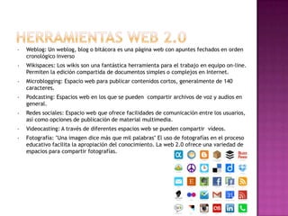 •

Weblog: Un weblog, blog o bitácora es una página web con apuntes fechados en orden
cronológico inverso

•

Wikispaces: Los wikis son una fantástica herramienta para el trabajo en equipo on-line.
Permiten la edición compartida de documentos simples o complejos en Internet.

•

Microblogging: Espacio web para publicar contenidos cortos, generalmente de 140
caracteres.

•

Podcasting: Espacios web en los que se pueden compartir archivos de voz y audios en
general.

•

Redes sociales: Espacio web que ofrece facilidades de comunicación entre los usuarios,
así como opciones de publicación de material multimedia.

•

Videocasting: A través de diferentes espacios web se pueden compartir vídeos.

•

Fotografía: "Una imagen dice más que mil palabras" El uso de fotografías en el proceso
educativo facilita la apropiación del conocimiento. La web 2.0 ofrece una variedad de
espacios para compartir fotografías.

 