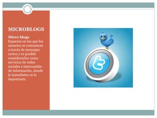 MICROBLOGS
Micro blogs
Espacios en los que los
usuarios se comunican
a través de mensajes
cortos y es posible
considerarlos como
servicios de redes
sociales e intercambio
de información, donde
la inmediatez es lo
importante.

 