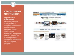 REPOSITORIOS
MULTIMEDIA
Repositorios
multimedia
Sitios que permiten
subir, guardar y
compartir documentos,
presentaciones,
imágenes, audios,
videos y otros
materiales (incluyendo
podcast), ya sean de
carácter personal,
comercial o académico,
por citar algunos
ejemplos.

 