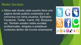 Redes Sociales
 Sitios

web donde cada usuario tiene una
página donde publica contenidos y se
comunica con otros usuarios. Ejemplos:
Facebook, Twitter, Tuenti, Hi5, Myspace,
etc. También existen redes sociales
profesionales, dirigidas a establecer
contactos dentro del mundo empresarial

 