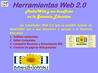 Herramientas Web 2.0
MediaWiki y sus beneficios
en la Gerencia Educativa
Las actividades Web 2.0 que se pueden realizar en
MediaWiki son y que favorecen o apoyan a la Gerencia
Educativa
1. Publicar contenidos.
2. Editar Contenidos.
3. Compartir Recursos y Alimentación RSS.
4. Creación de páginas Web gratuitas
 
