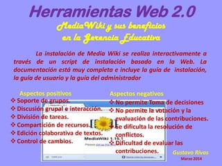 Herramientas Web 2.0
MediaWiki y sus beneficios
en la Gerencia Educativa
La instalación de Media Wiki se realiza interactivamente a
través de un script de instalación basado en la Web. La
documentación está muy completa e incluye la guía de instalación,
la guía de usuario y la guía del administrador
Soporte de grupos.
Discusión grupal e interacción.
División de tareas.
Compartición de recursos.
Edición colaborativa de textos.
Control de cambios.
Aspectos positivos Aspectos negativos
No permite Toma de decisiones
No permite la votación y la
evaluación de las contribuciones.
Se dificulta la resolución de
conflictos.
Dificultad de evaluar las
contribuciones. Gustavo Rivas
Marzo 2014
 