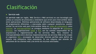  Servicio web
Un servicio web (en inglés, Web Service o Web services) es una tecnología que
utiliza un conjunto de protocolos y estándares que sirven para intercambiar datos
entre aplicaciones. Distintas aplicaciones de software desarrolladas en lenguajes
de programación diferentes, y ejecutadas sobre cualquier plataforma, pueden
utilizar los servicios web para intercambiar datos en redes de ordenadores como
Internet. La interoperabilidad se consigue mediante la adopción de estándares
abiertos. Las organizaciones OASIS y W3C son los comités responsables de la
arquitectura y reglamentación de los servicios Web. Para mejorar la
interoperabilidad entre distintas implementaciones de servicios Web se ha creado
el organismo WS-I, encargado de desarrollar diversos perfiles para definir de
manera más exhaustiva estos estándares. Es una máquina que atiende las
peticiones de los clientes web y les envía los recursos solicitados.
 