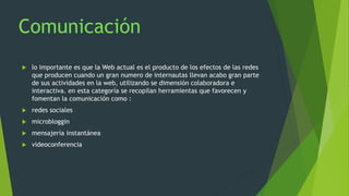  lo importante es que la Web actual es el producto de los efectos de las redes
que producen cuando un gran numero de internautas llevan acabo gran parte
de sus actividades en la web, utilizando se dimensión colaboradora e
interactiva. en esta categoría se recopilan herramientas que favorecen y
fomentan la comunicación como :
 redes sociales
 microbloggin
 mensajería instantánea
 videoconferencia
 
