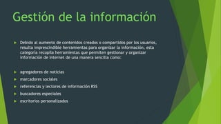  Debido al aumento de contenidos creados o compartidos por los usuarios,
resulta imprescindible herramientas para organizar la información, esta
categoría recopila herramientas que permiten gestionar y organizar
información de internet de una manera sencilla como:
 agregadores de noticias
 marcadores sociales
 referencias y lectores de información RSS
 buscadores especiales
 escritorios personalizados
 